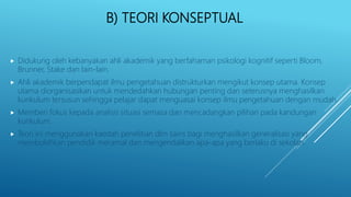 B) TEORI KONSEPTUAL
 Didukung oleh kebanyakan ahli akademik yang berfahaman psikologi kognitif seperti Bloom,
Brunner, Stake dan lain-lain.
 Ahli akademik berpendapat ilmu pengetahuan distrukturkan mengikut konsep utama. Konsep
utama diorganisasikan untuk mendedahkan hubungan penting dan seterusnya menghasilkan
kurikulum tersusun sehingga pelajar dapat menguasai konsep ilmu pengetahuan dengan mudah.
 Memberi fokus kepada analisis situasi semasa dan mencadangkan pilihan pada kandungan
kurikulum.
 Teori ini menggunakan kaedah penelitian dlm sains bagi menghasilkan generalisasi yang
membolehkan pendidik meramal dan mengendalikan apa-apa yang berlaku di sekolah.
 