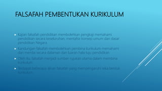 FALSAFAH PEMBENTUKAN KURIKULUM
 Kajian falsafah pendidikan membolehkan pengkaji memahami
pendidikan secara keseluruhan, mentafsir konsep umum dan dasar
pendidikan Negara
 Kandungan falsafah membolehkan pembina kurikulum memahami
dan menilai secara dalaman dan luaran hala tuju pendidikan
 Oleh itu, falsafah menjadi sumber rujukan utama dalam membina
kurikulum
 Terdapat beberapa aliran falsafah yang mempengaruhi reka bentuk
kurikulum.
 