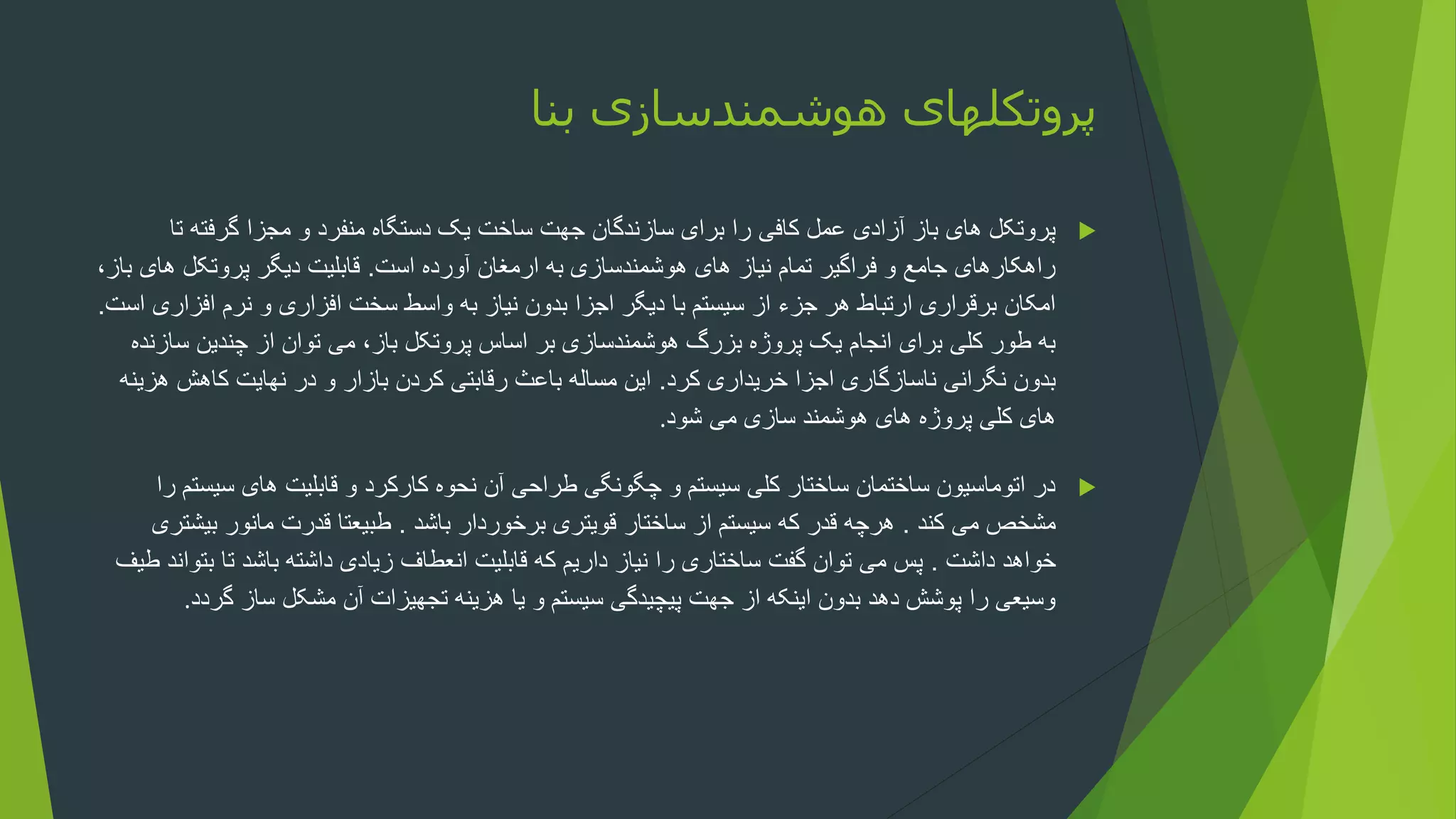 ‫بنا‬ ‫هوشمندسازی‬ ‫پروتکلهای‬

‫ت‬ ‫گرفته‬ ‫مجزا‬ ‫و‬ ‫منفرد‬ ‫دستگاه‬ ‫یک‬ ‫ساخت‬ ‫جهت‬ ‫سازندگان‬ ‫برای‬ ‫را‬ ‫کافی‬ ‫عمل‬ ‫آزادی‬ ‫باز‬ ‫های‬ ‫پروتکل‬
‫ا‬
‫است‬ ‫آورده‬ ‫ارمغان‬ ‫به‬ ‫هوشمندسازی‬ ‫های‬ ‫نیاز‬ ‫تمام‬ ‫فراگیر‬ ‫و‬ ‫جامع‬ ‫راهکارهای‬
.
‫های‬ ‫پروتکل‬ ‫دیگر‬ ‫قابلیت‬
،‫باز‬
‫افزار‬ ‫نرم‬ ‫و‬ ‫افزاری‬ ‫سخت‬ ‫واسط‬ ‫به‬ ‫نیاز‬ ‫بدون‬ ‫اجزا‬ ‫دیگر‬ ‫با‬ ‫سیستم‬ ‫از‬ ‫جزء‬ ‫هر‬ ‫ارتباط‬ ‫برقراری‬ ‫امکان‬
‫است‬ ‫ی‬
.
‫س‬ ‫چندین‬ ‫از‬ ‫توان‬ ‫می‬ ،‫باز‬ ‫پروتکل‬ ‫اساس‬ ‫بر‬ ‫هوشمندسازی‬ ‫بزرگ‬ ‫پروژه‬ ‫یک‬ ‫انجام‬ ‫برای‬ ‫کلی‬ ‫طور‬ ‫به‬
‫ازنده‬
‫کرد‬ ‫خریداری‬ ‫اجزا‬ ‫ناسازگاری‬ ‫نگرانی‬ ‫بدون‬
.
‫ه‬ ‫کاهش‬ ‫نهایت‬ ‫در‬ ‫و‬ ‫بازار‬ ‫کردن‬ ‫رقابتی‬ ‫باعث‬ ‫مساله‬ ‫این‬
‫زینه‬
‫شود‬ ‫می‬ ‫سازی‬ ‫هوشمند‬ ‫های‬ ‫پروژه‬ ‫کلی‬ ‫های‬
.

‫سیس‬ ‫های‬ ‫قابلیت‬ ‫و‬ ‫کارکرد‬ ‫نحوه‬ ‫آن‬ ‫طراحی‬ ‫چگونگی‬ ‫و‬ ‫سیستم‬ ‫کلی‬ ‫ساختار‬ ‫ساختمان‬ ‫اتوماسیون‬ ‫در‬
‫را‬ ‫تم‬
‫کند‬ ‫می‬ ‫مشخص‬
.
‫باشد‬ ‫برخوردار‬ ‫قویتری‬ ‫ساختار‬ ‫از‬ ‫سیستم‬ ‫که‬ ‫قدر‬ ‫هرچه‬
.
‫بی‬ ‫مانور‬ ‫قدرت‬ ‫طبیعتا‬
‫شتری‬
‫داشت‬ ‫خواهد‬
.
‫بت‬ ‫تا‬ ‫باشد‬ ‫داشته‬ ‫زیادی‬ ‫انعطاف‬ ‫قابلیت‬ ‫که‬ ‫داریم‬ ‫نیاز‬ ‫را‬ ‫ساختاری‬ ‫گفت‬ ‫توان‬ ‫می‬ ‫پس‬
‫طیف‬ ‫واند‬
‫گرد‬ ‫ساز‬ ‫مشکل‬ ‫آن‬ ‫تجهیزات‬ ‫هزینه‬ ‫یا‬ ‫و‬ ‫سیستم‬ ‫پیچیدگی‬ ‫جهت‬ ‫از‬ ‫اینکه‬ ‫بدون‬ ‫دهد‬ ‫پوشش‬ ‫را‬ ‫وسیعی‬
‫د‬
.
 
