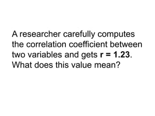 A researcher carefully computes
the correlation coefficient between
two variables and gets r = 1.23.
What does this value mean?
 