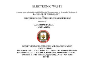 ELECTRONIC WASTE
A seminar report submitted in partial fulfillment of the requirements for the award of the degree of
BACHELOR OF TECHNOLOGY
In
ELECTRONICS AND COMMUNICATION ENGINEERING
Submitted By
G.LAKSHMI DURGA
(16KT1A0436)
DEPARTMENT OF ELECTRONICS AND COMMUNICATION
ENGINEERING
POTTI SRIRAMULU CHALAVADI MALLIKARJUNA RAO COLLEGE OF
ENGINEERING & TECHNOLOGY, KOTHAPET, VIJAYAWADA -520 001
(Affiliated to JNTU Kakinada, Approved by AICTE – New Delhi)
2019-20
 