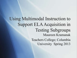 Using Multimodal Instruction to
Support ELAAcquisition in
Testing Subgroups
Maureen Kramanak
Teachers College; Columbia
University Spring 2013
 