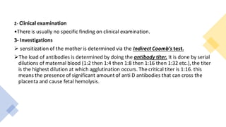 2- Clinical examination
•There is usually no specific finding on clinical examination.
3- Investigations
➢ sensitization of the mother is determined via the Indirect Coomb’s test.
➢The load of antibodies is determined by doing the antibody titer. It is done by serial
dilutions of maternal blood (1:2 then 1:4 then 1:8 then 1:16 then 1:32 etc.), the titer
is the highest dilution at which agglutination occurs. The critical titer is 1:16. this
means the presence of significant amount of anti D antibodies that can cross the
placenta and cause fetal hemolysis.
 