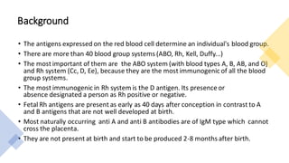 Background
• The antigens expressed on the red blood cell determine an individual's blood group.
• There are more than 40 blood group systems (ABO, Rh, Kell, Duffy...)
• The most important of them are the ABO system (with blood types A, B, AB, and O)
and Rh system (Cc, D, Ee), because they are the most immunogenic of all the blood
group systems.
• The most immunogenic in Rh system is the D antigen. Its presence or
absence designated a person as Rh positive or negative.
• Fetal Rh antigens are present as early as 40 days after conception in contrast to A
and B antigens that are not well developed at birth.
• Most naturally occurring anti A and anti B antibodies are of IgM type which cannot
cross the placenta.
• They are not present at birth and start to be produced 2-8 months after birth.
 