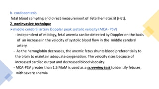 b- cordocentesis
fetal blood sampling and direct measurement of fetal hematocrit (Hct).
2- noninvasive technique
➢middle cerebral artery Doppler peak systolic velocity (MCA- PSV)
- independent of etiology, fetal anemia can be detected by Doppler on the basis
of an increase in the velocity of systolic blood flow in the middle cerebral
artery.
- As the hemoglobin decreases, the anemic fetus shunts blood preferentially to
the brain to maintain adequate oxygenation. The velocity rises because of
increased cardiac output and decreased blood viscosity.
- MCA-PSV greater than 1.5 MoM is used as a screening test to identify fetuses
with severe anemia
 