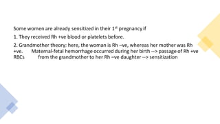 Some women are already sensitized in their 1st pregnancy if
1. They received Rh +ve blood or platelets before.
2. Grandmother theory: here, the woman is Rh –ve, whereas her mother was Rh
+ve. Maternal-fetal hemorrhage occurred during her birth --> passage of Rh +ve
RBCs from the grandmother to her Rh –ve daughter --> sensitization
 