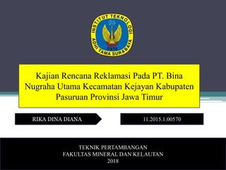 Kajian Rencana Reklamasi Pada PT. Bina
Nugraha Utama Kecamatan Kejayan Kabupaten
Pasuruan Provinsi Jawa Timur
RIKA DINA DIANA 11.2015.1.00570
TEKNIK PERTAMBANGAN
FAKULTAS MINERAL DAN KELAUTAN
2018
 