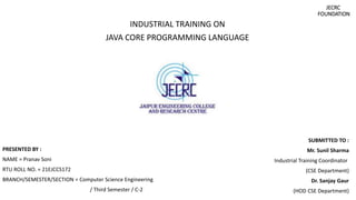 JECRC
FOUNDATION
INDUSTRIAL TRAINING ON
JAVA CORE PROGRAMMING LANGUAGE
PRESENTED BY :
NAME = Pranav Soni
RTU ROLL NO. = 21EJCCS172
BRANCH/SEMESTER/SECTION = Computer Science Engineering
/ Third Semester / C-2
SUBMITTED TO :
Mr. Sunil Sharma
Industrial Training Coordinator
(CSE Department)
Dr. Sanjay Gaur
(HOD CSE Department)
 
