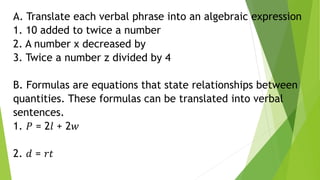 A. Translate each verbal phrase into an algebraic expression
1. 10 added to twice a number
2. A number x decreased by
3. Twice a number z divided by 4
B. Formulas are equations that state relationships between
quantities. These formulas can be translated into verbal
sentences.
1. 𝑃 = 2𝑙 + 2𝑤
2. 𝑑 = 𝑟𝑡
 