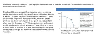 Production Possibility Curve (PPC) gives a graphical representation of how two alternatives can be used in combination to
achieve maximum satisfaction.
The PPC curve shows how more of product
X means less of product Y
The above PPC curve shows different possible points of attaining
satisfaction. Points A and B give two different combinations. At point
A, X8 and Y10 goods are produced and at point B X12 and Y7 goods
are produced. To produce more of product X, Product Y is to be
produced less this is seen at point B, X12 goods are produced only
when good Y is decreased to Y7. This shows that more and more of
good X is to be produced only when good Y is sacrificed at its place.
A choice needs to be made as to what amount of a particular good
can be produced to get the maximum satisfaction from the available
resources.
 