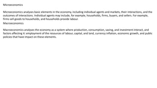 Microeconomics analyses basic elements in the economy, including individual agents and markets, their interactions, and the
outcomes of interactions. Individual agents may include, for example, households, firms, buyers, and sellers. For example,
firms sell goods to households, and households provide labour.
Microeconomics
Macroeconomics analyses the economy as a system where production, consumption, saving, and investment interact, and
factors affecting it: employment of the resources of labour, capital, and land, currency inflation, economic growth, and public
policies that have impact on these elements.
Macroeconomics
 