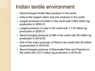 Indian textile environment
 Second largest textile fiber producer in the world.
 India is the largest cotton and jute producer in the world.
 Largest producer of Cotton in the world with 5,984 million kg
production in 2020-21.
 Largest producer of Jute in the world with 1,710 million kg
production in 2020-21.
 Second largest producer of Silk in the world with 29 million kg
production in 2019-20.
 One of the major producer of Wool in the world with 48 million
kg production in 2019-20.
 Second largest producer of Manmade Fibre and Filament in
the world with 2,511 million kg production in 2019-20.
 