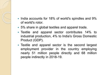  India accounts for 18% of world's spindles and 9%
of world's rotor.
 5% share in global textiles and apparel trade.
 Textile and apparel sector contributes 14% to
industrial production, 4% to India's Gross Domestic
Product (GDP).
 Textile and apparel sector is the second largest
employment provider in the country employing
nearly 51 million people directly and 68 million
people indirectly in 2018-19.
 