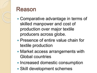 Reason
 Comparative advantage in terms of
skilled manpower and cost of
production over major textile
producers across globe.
 Presence of entire value chain for
textile production
 Market access arrangements with
Global countries
 Increased domestic consumption
 Skill development schemes
 