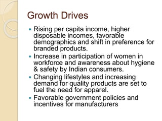 Growth Drives
 Rising per capita income, higher
disposable incomes, favorable
demographics and shift in preference for
branded products.
 Increase in participation of women in
workforce and awareness about hygiene
& safety by Indian consumers.
 Changing lifestyles and increasing
demand for quality products are set to
fuel the need for apparel.
 Favorable government policies and
incentives for manufacturers
 
