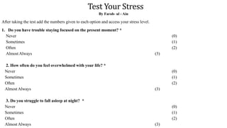 Test Your Stress
By Farah- ul - Ain
After taking the test add the numbers given to each option and access your stress level.
1. Do you have trouble staying focused on the present moment? *
Never (0)
Sometimes (1)
Often (2)
Almost Always (3)
2. How often do you feel overwhelmed with your life? *
Never (0)
Sometimes (1)
Often (2)
Almost Always (3)
3. Do you struggle to fall asleep at night? *
Never (0)
Sometimes (1)
Often (2)
Almost Always (3)
 