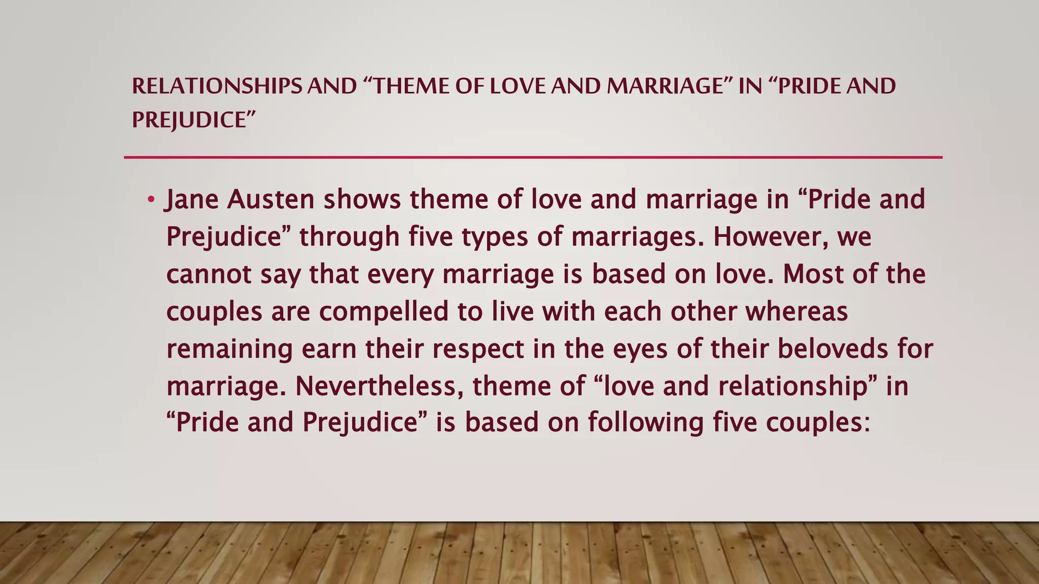 RELATIONSHIPSAND “THEME OFLOVE AND MARRIAGE”IN “PRIDE AND
PREJUDICE”
• Jane Austen shows theme of love and marriage in “Pride and
Prejudice” through five types of marriages. However, we
cannot say that every marriage is based on love. Most of the
couples are compelled to live with each other whereas
remaining earn their respect in the eyes of their beloveds for
marriage. Nevertheless, theme of “love and relationship” in
“Pride and Prejudice” is based on following five couples:
 