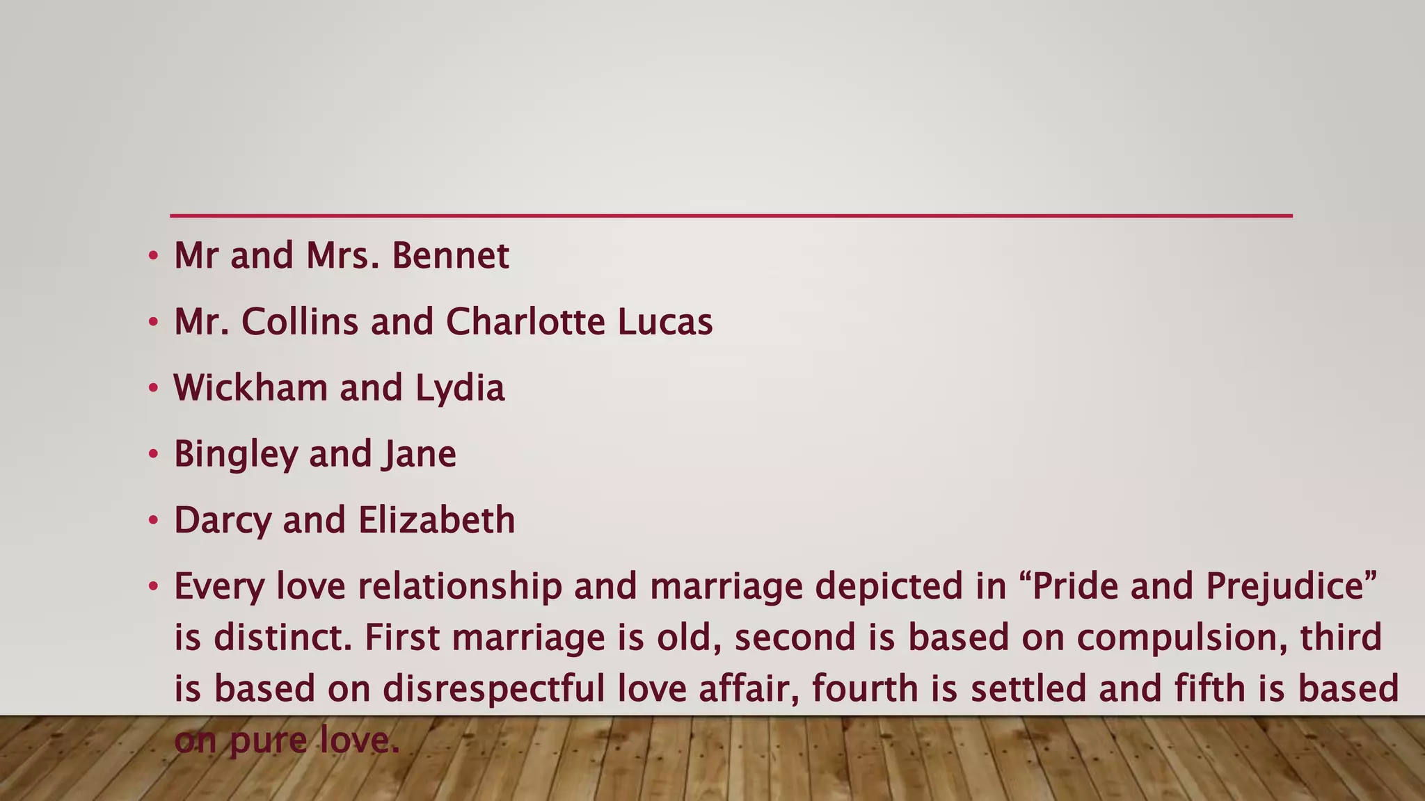 • Mr and Mrs. Bennet
• Mr. Collins and Charlotte Lucas
• Wickham and Lydia
• Bingley and Jane
• Darcy and Elizabeth
• Every love relationship and marriage depicted in “Pride and Prejudice”
is distinct. First marriage is old, second is based on compulsion, third
is based on disrespectful love affair, fourth is settled and fifth is based
on pure love.
 