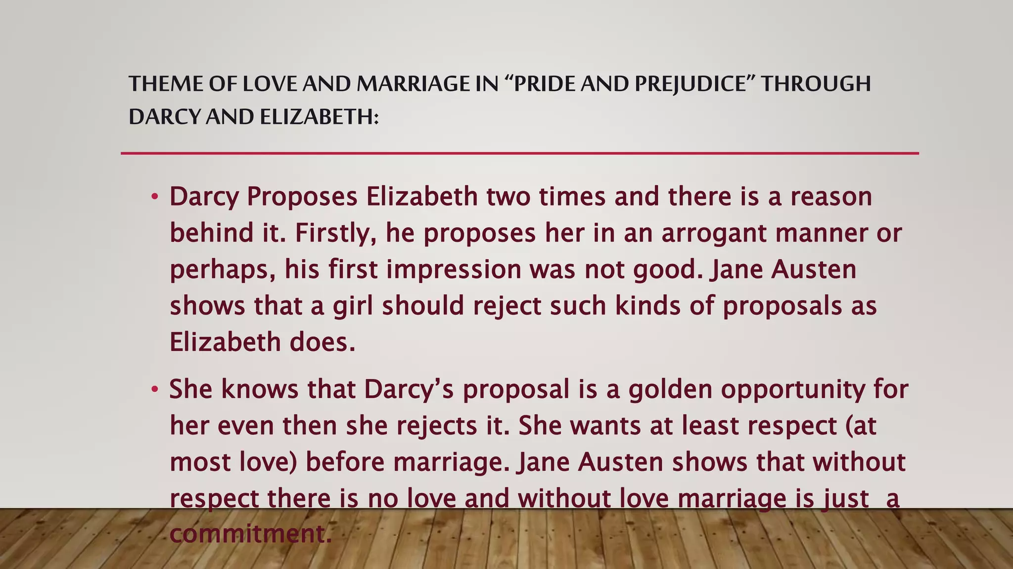 THEMEOF LOVE ANDMARRIAGEIN “PRIDE ANDPREJUDICE” THROUGH
DARCYANDELIZABETH:
• Darcy Proposes Elizabeth two times and there is a reason
behind it. Firstly, he proposes her in an arrogant manner or
perhaps, his first impression was not good. Jane Austen
shows that a girl should reject such kinds of proposals as
Elizabeth does.
• She knows that Darcy’s proposal is a golden opportunity for
her even then she rejects it. She wants at least respect (at
most love) before marriage. Jane Austen shows that without
respect there is no love and without love marriage is just a
commitment.
 