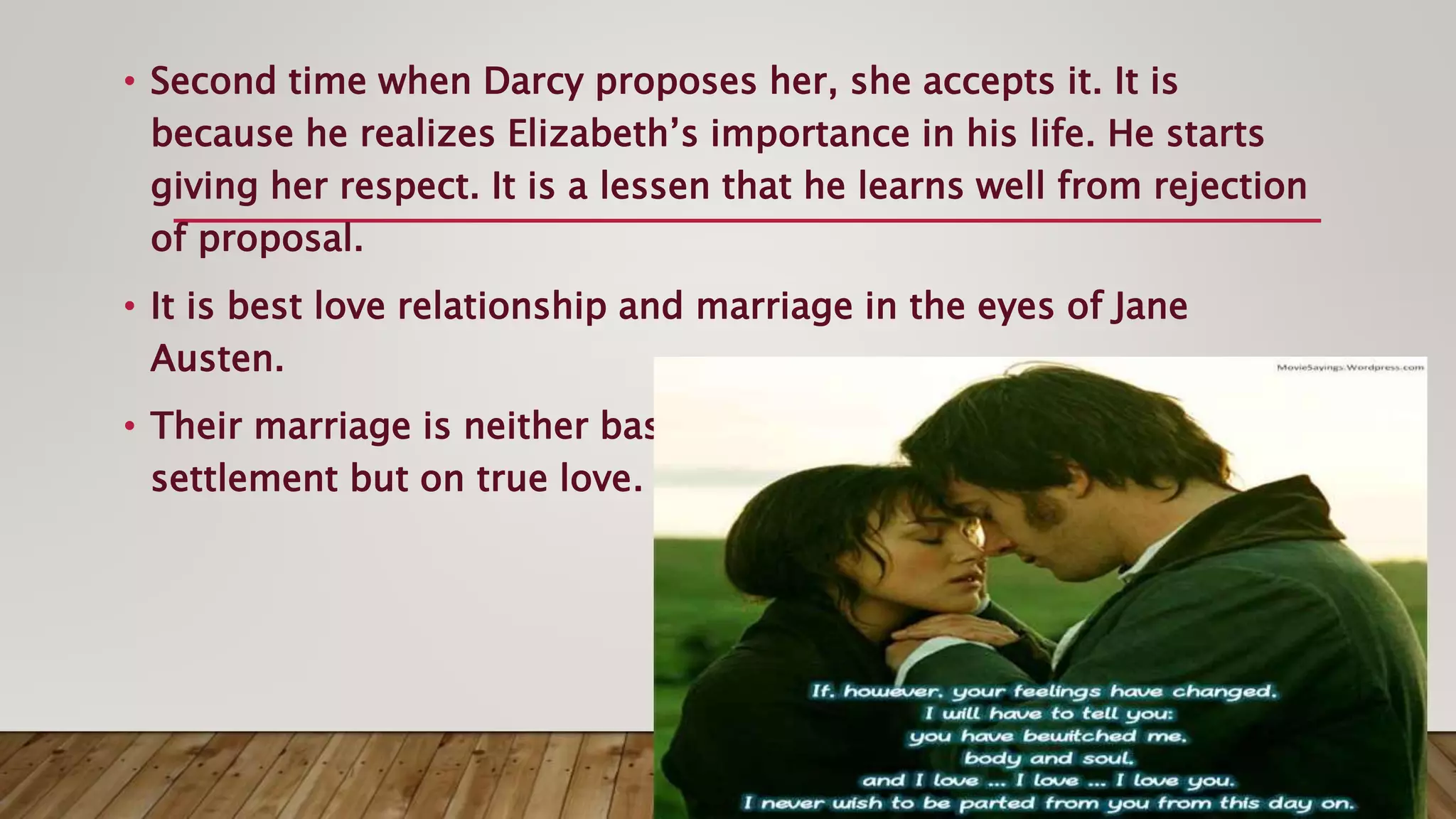 • Second time when Darcy proposes her, she accepts it. It is
because he realizes Elizabeth’s importance in his life. He starts
giving her respect. It is a lessen that he learns well from rejection
of proposal.
• It is best love relationship and marriage in the eyes of Jane
Austen.
• Their marriage is neither based on compulsion nor on the basis of
settlement but on true love.
 