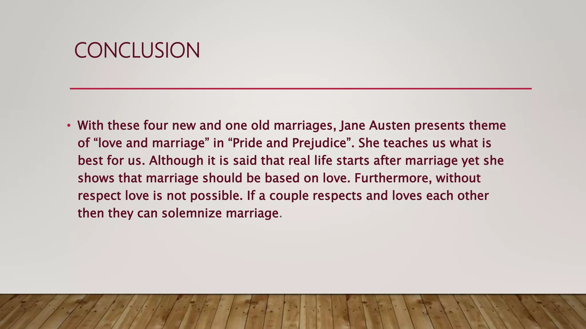 CONCLUSION
• With these four new and one old marriages, Jane Austen presents theme
of “love and marriage” in “Pride and Prejudice”. She teaches us what is
best for us. Although it is said that real life starts after marriage yet she
shows that marriage should be based on love. Furthermore, without
respect love is not possible. If a couple respects and loves each other
then they can solemnize marriage.
 