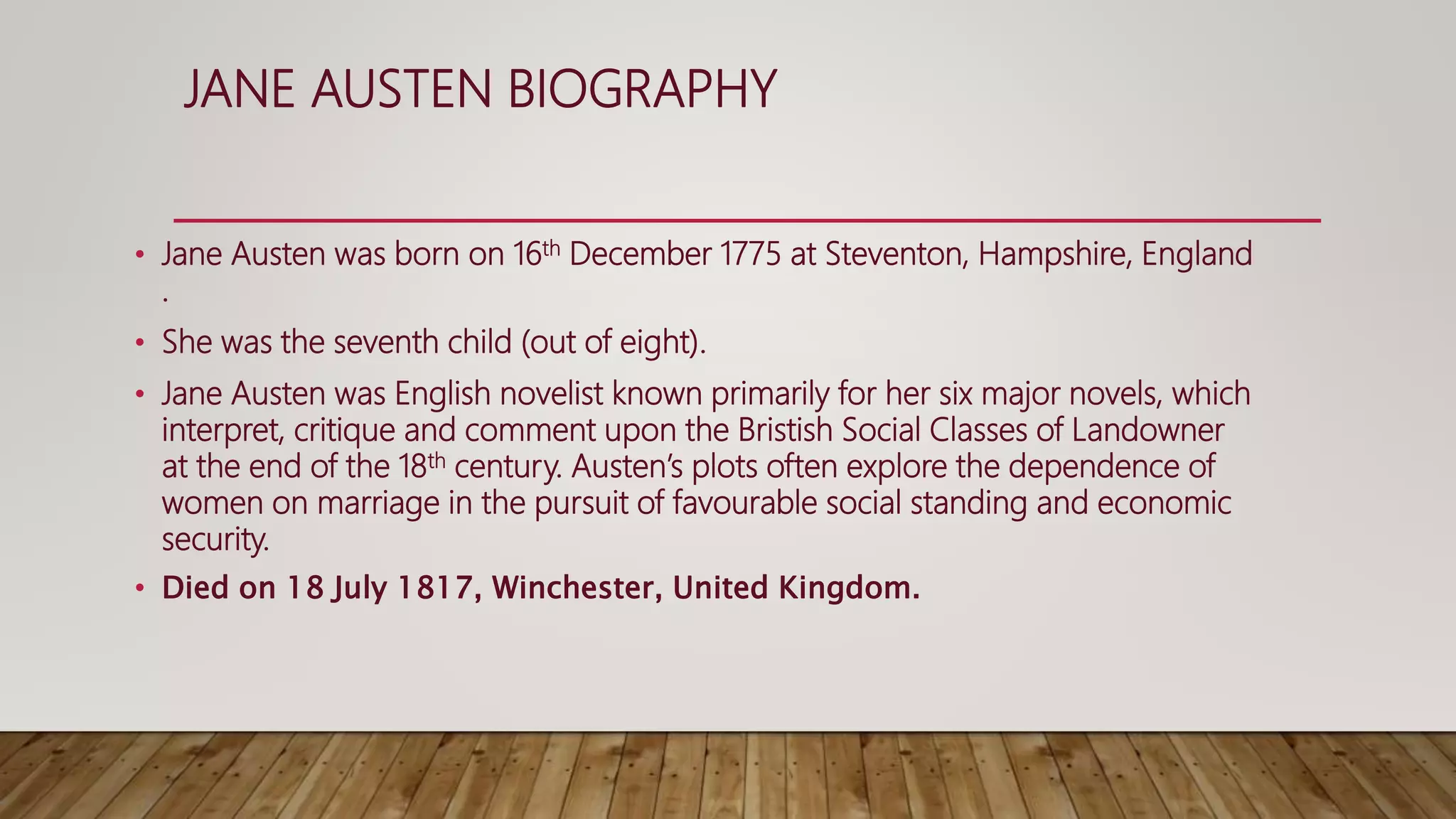 JANE AUSTEN BIOGRAPHY
• Jane Austen was born on 16th December 1775 at Steventon, Hampshire, England
.
• She was the seventh child (out of eight).
• Jane Austen was English novelist known primarily for her six major novels, which
interpret, critique and comment upon the Bristish Social Classes of Landowner
at the end of the 18th century. Austen’s plots often explore the dependence of
women on marriage in the pursuit of favourable social standing and economic
security.
• Died on 18 July 1817, Winchester, United Kingdom.
 