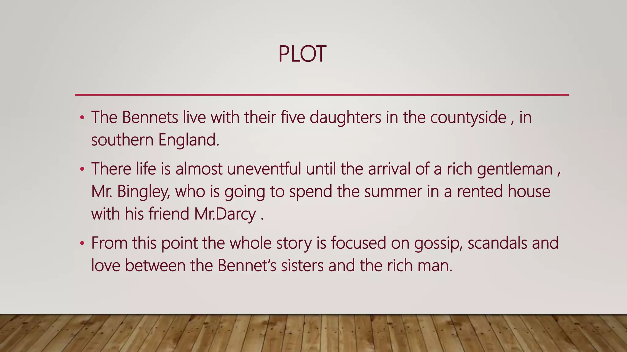 PLOT
• The Bennets live with their five daughters in the countyside , in
southern England.
• There life is almost uneventful until the arrival of a rich gentleman ,
Mr. Bingley, who is going to spend the summer in a rented house
with his friend Mr.Darcy .
• From this point the whole story is focused on gossip, scandals and
love between the Bennet‘s sisters and the rich man.
 