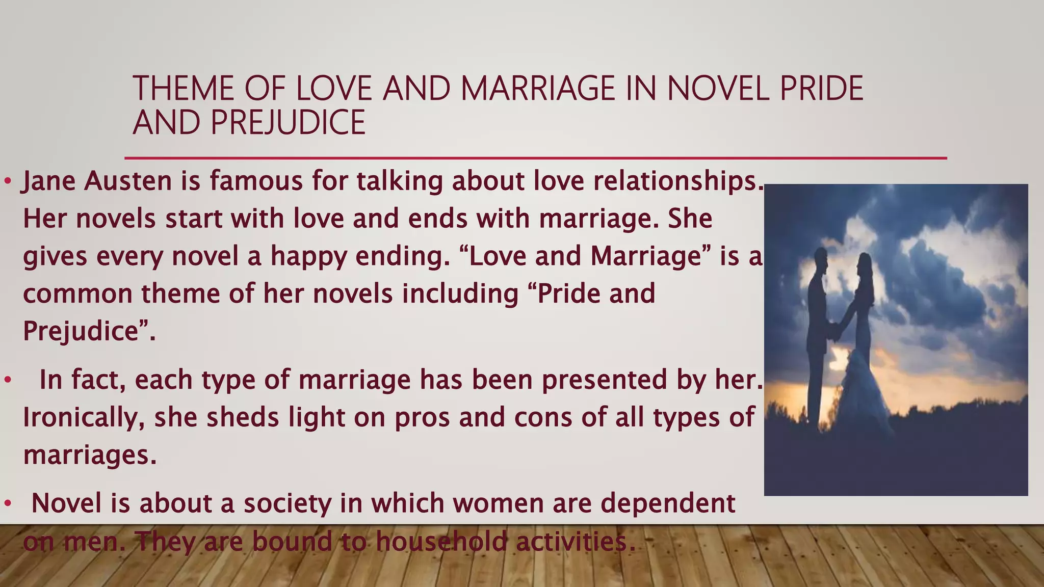 THEME OF LOVE AND MARRIAGE IN NOVEL PRIDE
AND PREJUDICE
• Jane Austen is famous for talking about love relationships.
Her novels start with love and ends with marriage. She
gives every novel a happy ending. “Love and Marriage” is a
common theme of her novels including “Pride and
Prejudice”.
• In fact, each type of marriage has been presented by her.
Ironically, she sheds light on pros and cons of all types of
marriages.
• Novel is about a society in which women are dependent
on men. They are bound to household activities.
 