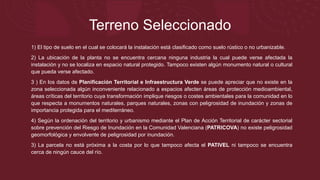 Terreno Seleccionado
1) El tipo de suelo en el cual se colocará la instalación está clasificado como suelo rústico o no urbanizable.
2) La ubicación de la planta no se encuentra cercana ninguna industria la cual puede verse afectada la
instalación y no se localiza en espacio natural protegido. Tampoco existen algún monumento natural o cultural
que pueda verse afectado.
3 ) En los datos de Planificación Territorial e Infraestructura Verde se puede apreciar que no existe en la
zona seleccionada algún inconveniente relacionado a espacios afecten áreas de protección medioambiental,
áreas críticas del territorio cuya transformación implique riesgos o costes ambientales para la comunidad en lo
que respecta a monumentos naturales, parques naturales, zonas con peligrosidad de inundación y zonas de
importancia protegida para el mediterráneo.
4) Según la ordenación del territorio y urbanismo mediante el Plan de Acción Territorial de carácter sectorial
sobre prevención del Riesgo de Inundación en la Comunidad Valenciana (PATRICOVA) no existe peligrosidad
geomorfológica y envolvente de peligrosidad por inundación.
3) La parcela no está próxima a la costa por lo que tampoco afecta el PATIVEL ni tampoco se encuentra
cerca de ningún cauce del río.
 