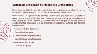 Método de Evaluación de Afecciones Urbanísticas
El análisis de toda la afección urbanística del emplazamiento elegido para la
instalación se ha realizado con la Guía T (Generalitat Valenciana).
Herramienta de agilización de trámites urbanísticos que permite a promotores,
redactores y personal técnico funcionario acceder a la información urbanística
más relevante de un ámbito y conocer con carácter previo, cuáles son los
condicionantes sectoriales y la documentación necesaria, evitando así, trámites
innecesarios.
• Funcionalidades de Guía T:
• Creación de proyecto
• Definición del emplazamiento
• Comprobación de afecciones
• Asistentes de trabajo
• Normativa y guías
 