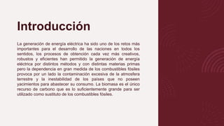 Introducción
La generación de energía eléctrica ha sido uno de los retos más
importantes para el desarrollo de las naciones en todos los
sentidos, los procesos de obtención cada vez más creativos,
robustos y eficientes han permitido la generación de energía
eléctrica por distintos métodos y con distintas materias primas
pero la dependencia en gran medida de los combustibles fósiles
provoca por un lado la contaminación excesiva de la atmosfera
terrestre y la inestabilidad de los países que no poseen
yacimientos para abastecer su consumo. La biomasa es el único
recurso de carbono que es lo suficientemente grande para ser
utilizado como sustituto de los combustibles fósiles.
 