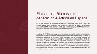 El uso de la Biomasa en la
generación eléctrica en España
En lo que respecta a la generación eléctrica, según los datos de la CNMC en
España existe una capacidad de generación eléctrica a partir de biomasa
equivalente a 518 MW de biomasa sólida, 224 MW de biogás y 290 MW de residuos
renovables (fracción orgánica de los residuos municipales).
A lo largo de 2019 han entrado progresivamente en operación cuatro nuevas plantas
de generación eléctrica a partir de biomasa sólida que aumentarán en 200 MW la
capacidad instalada en España, como resultado de la primera subasta de
renovables que tuvo lugar en enero de 2016 tras la moratoria decretada en 2012. De
ese modo, a finales de 2019 la capacidad instalada de biomasa sólida para
generación eléctrica ascenderá a 718 MW. Este incremento resulta significativo en
términos relativos, pero la generación eléctrica a partir de biomasa, biogás y
residuos renovables se mantendrá en torno al 1% actual en el mix eléctrico nacional,
participación que se antoja excesivamente modesta. En Alemania alcanza un 4% del
mix eléctrico aproximadamente.
 