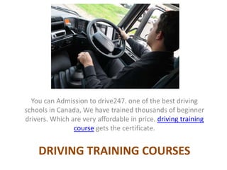 DRIVING TRAINING COURSES
You can Admission to drive247. one of the best driving
schools in Canada, We have trained thousands of beginner
drivers. Which are very affordable in price. driving training
course gets the certificate.
 