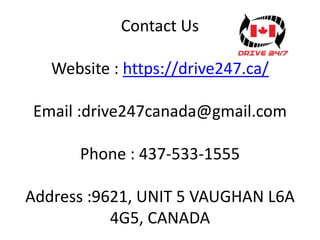 Contact Us
Website : https://drive247.ca/
Email :drive247canada@gmail.com
Phone : 437-533-1555
Address :9621, UNIT 5 VAUGHAN L6A
4G5, CANADA
 