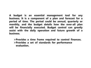 A budget is an essential management tool for any
business. It is a component of a plan and forecast for a
period of time. The period could be annual, quarterly or
monthly, and the budget details how the over-all plan
will be financially executed. Budget control can greatly
assist with the daily operation and future growth of a
business.
Provides a time frame required to control finances.
Provides a set of standards for performance
evaluation.
 