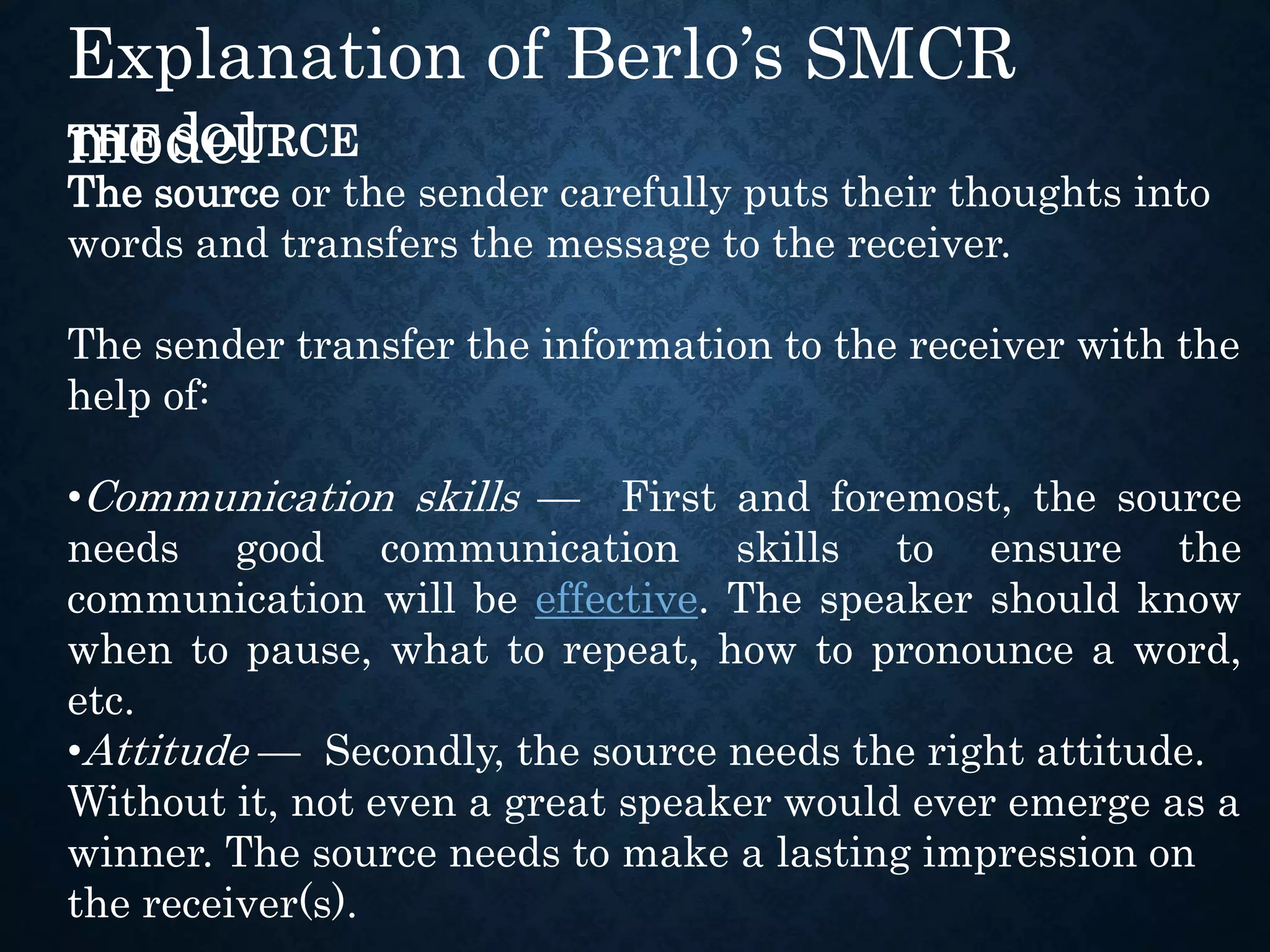 THE SOURCE
The source or the sender carefully puts their thoughts into
words and transfers the message to the receiver.
The sender transfer the information to the receiver with the
help of:
•Communication skills — First and foremost, the source
needs good communication skills to ensure the
communication will be effective. The speaker should know
when to pause, what to repeat, how to pronounce a word,
etc.
•Attitude — Secondly, the source needs the right attitude.
Without it, not even a great speaker would ever emerge as a
winner. The source needs to make a lasting impression on
the receiver(s).
Explanation of Berlo’s SMCR
model
 