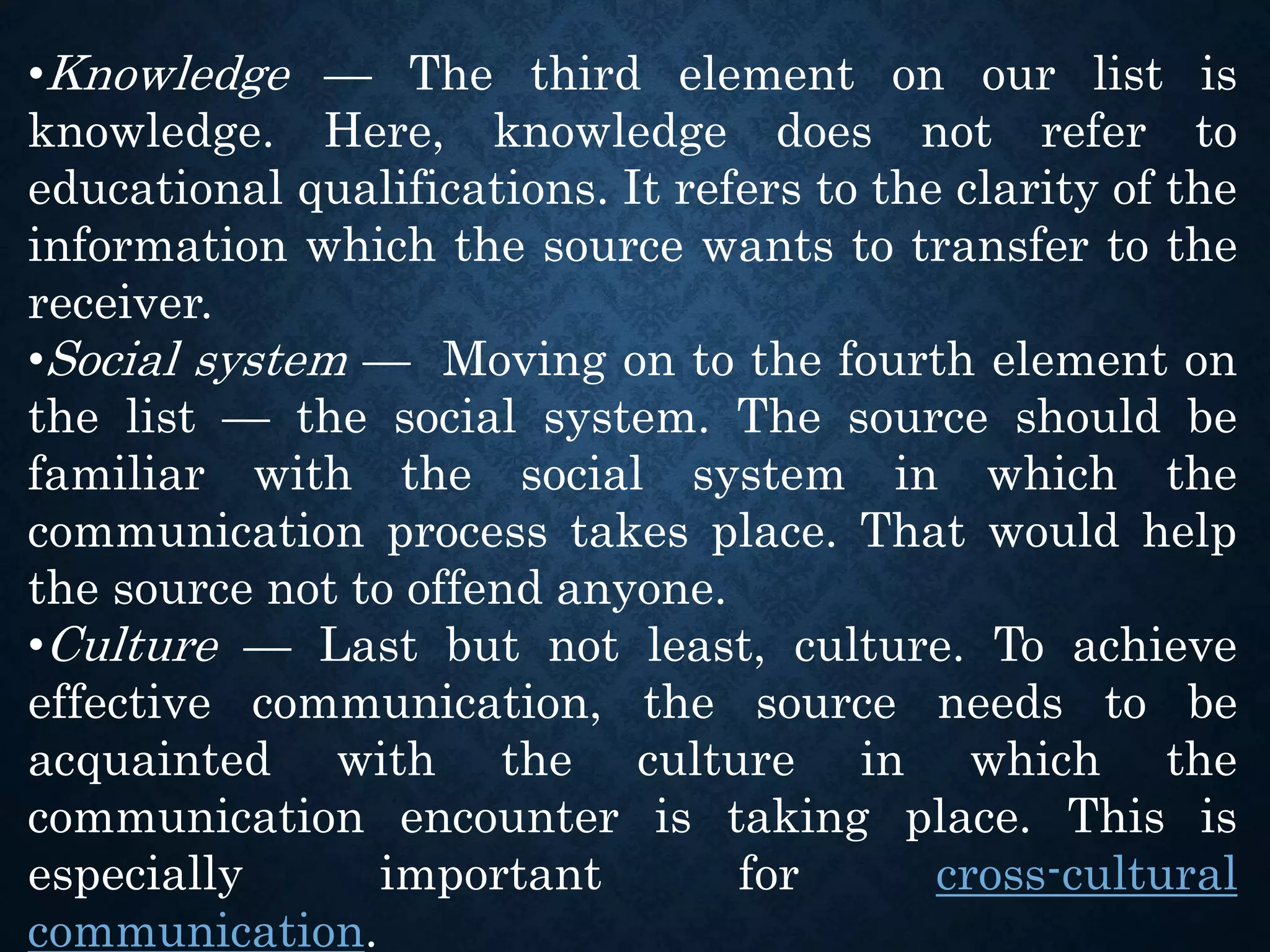 •Knowledge — The third element on our list is
knowledge. Here, knowledge does not refer to
educational qualifications. It refers to the clarity of the
information which the source wants to transfer to the
receiver.
•Social system — Moving on to the fourth element on
the list — the social system. The source should be
familiar with the social system in which the
communication process takes place. That would help
the source not to offend anyone.
•Culture — Last but not least, culture. To achieve
effective communication, the source needs to be
acquainted with the culture in which the
communication encounter is taking place. This is
especially important for cross-cultural
communication.
 