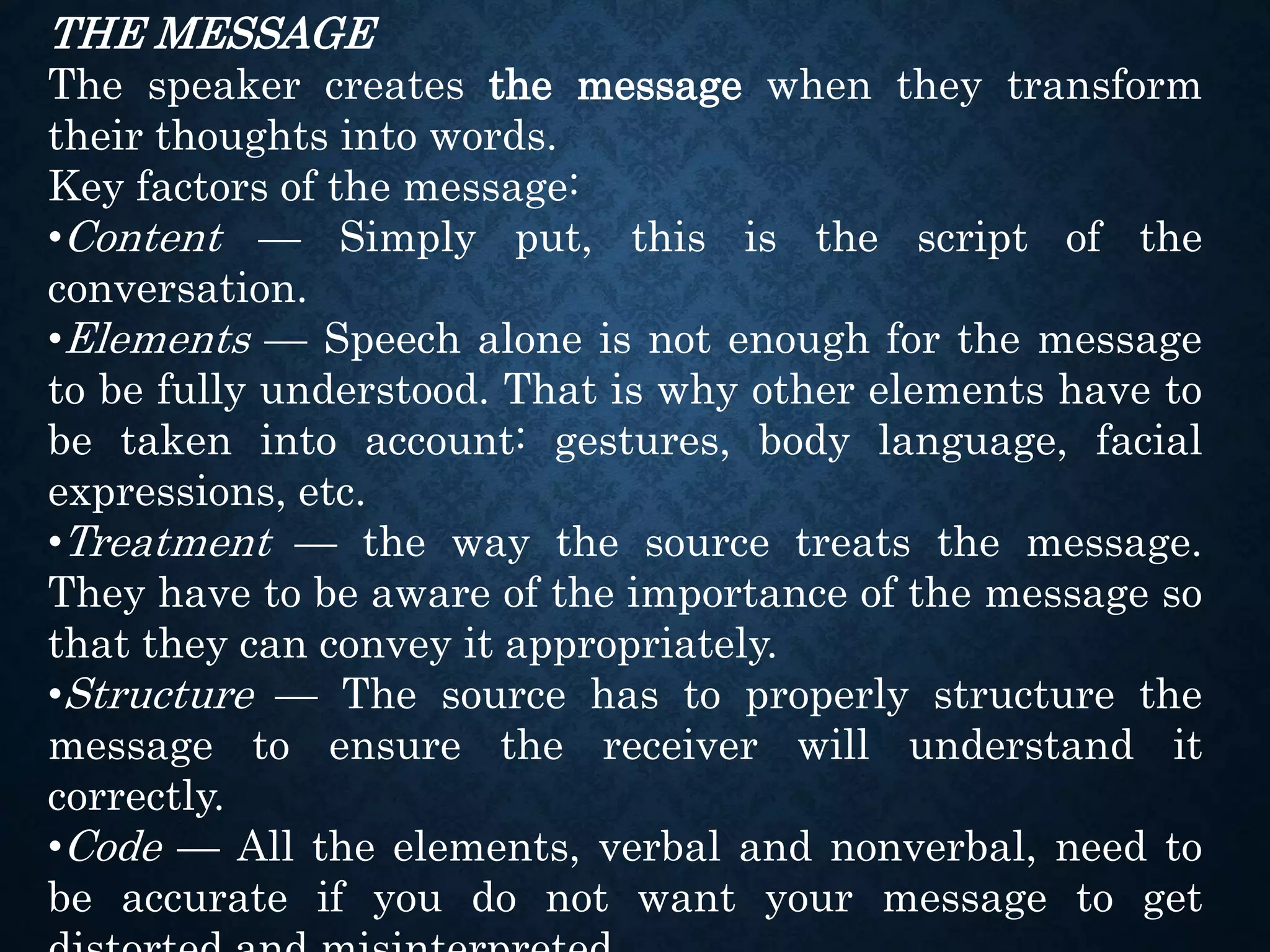 THE MESSAGE
The speaker creates the message when they transform
their thoughts into words.
Key factors of the message:
•Content — Simply put, this is the script of the
conversation.
•Elements — Speech alone is not enough for the message
to be fully understood. That is why other elements have to
be taken into account: gestures, body language, facial
expressions, etc.
•Treatment — the way the source treats the message.
They have to be aware of the importance of the message so
that they can convey it appropriately.
•Structure — The source has to properly structure the
message to ensure the receiver will understand it
correctly.
•Code — All the elements, verbal and nonverbal, need to
be accurate if you do not want your message to get
 