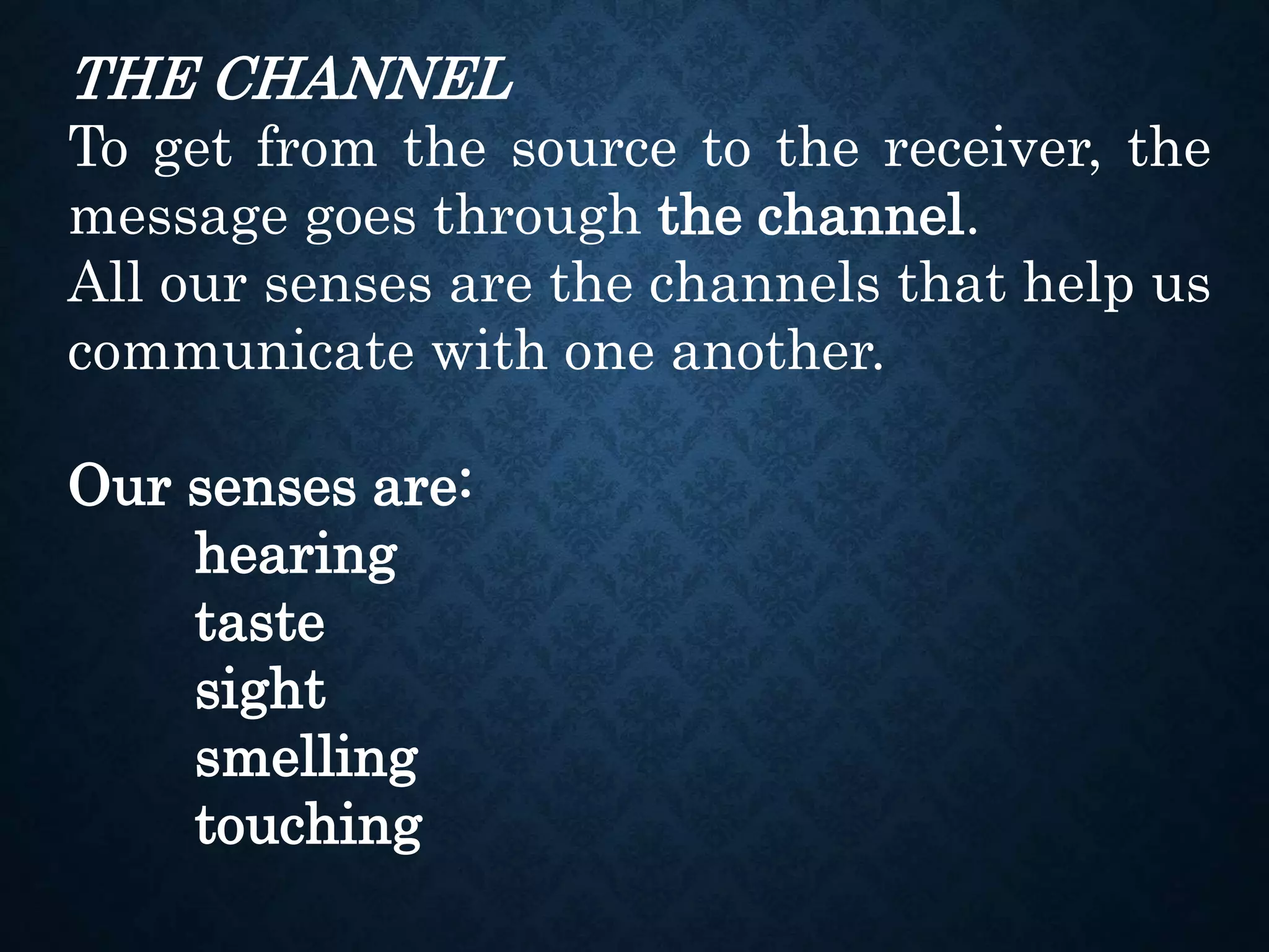 THE CHANNEL
To get from the source to the receiver, the
message goes through the channel.
All our senses are the channels that help us
communicate with one another.
Our senses are:
hearing
taste
sight
smelling
touching
 