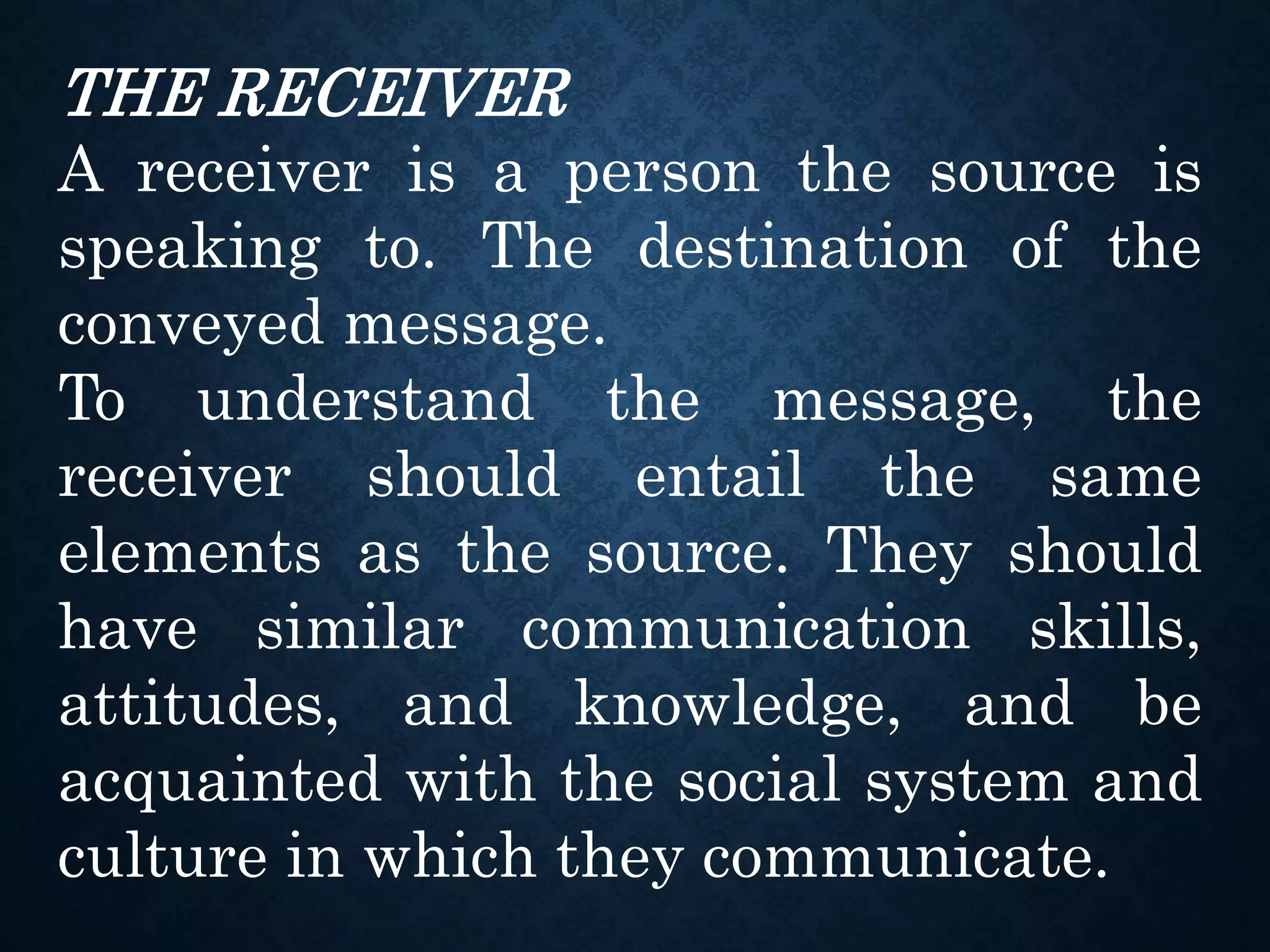 THE RECEIVER
A receiver is a person the source is
speaking to. The destination of the
conveyed message.
To understand the message, the
receiver should entail the same
elements as the source. They should
have similar communication skills,
attitudes, and knowledge, and be
acquainted with the social system and
culture in which they communicate.
 