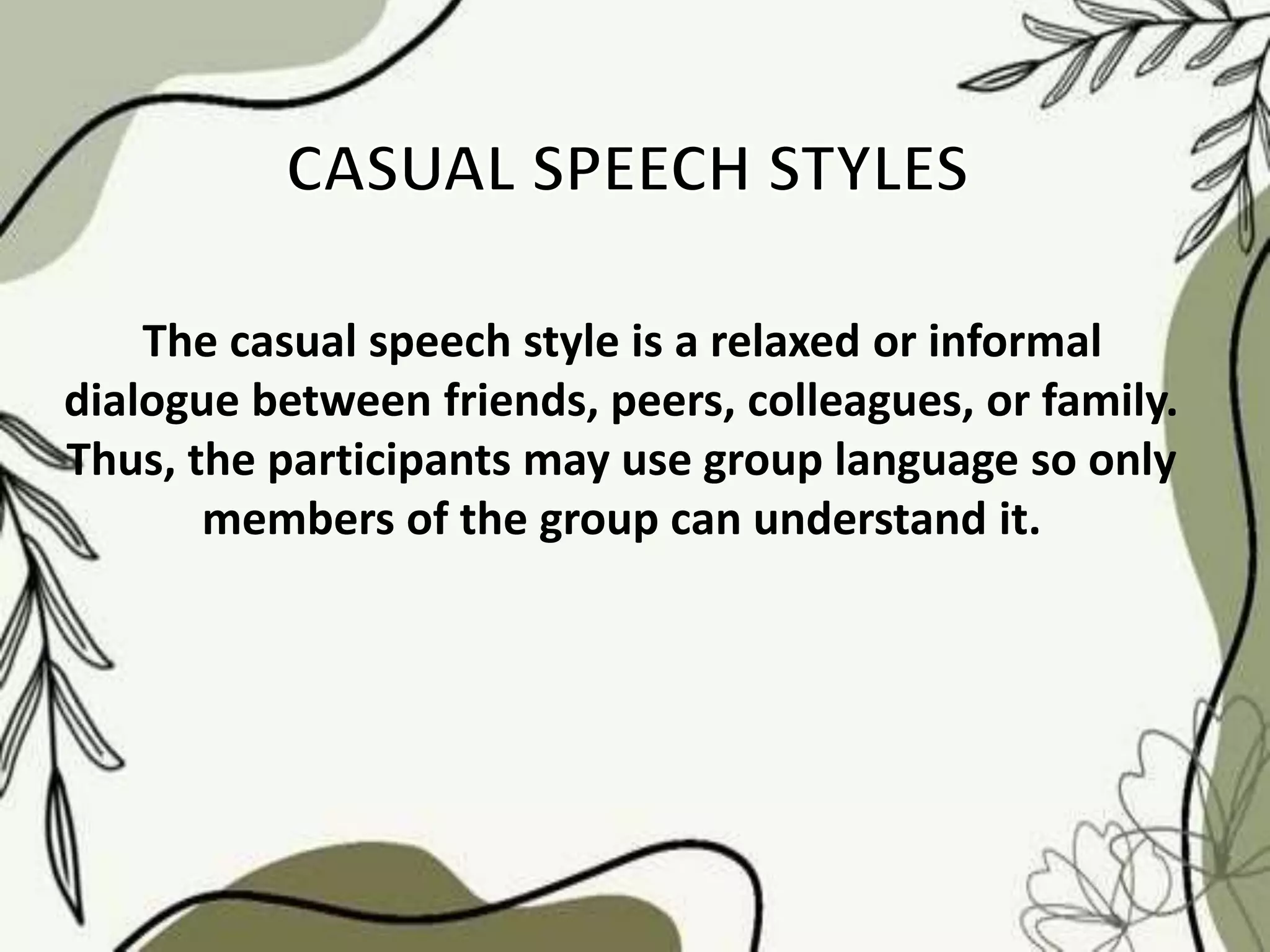 The casual speech style is a relaxed or informal
dialogue between friends, peers, colleagues, or family.
Thus, the participants may use group language so only
members of the group can understand it.
 