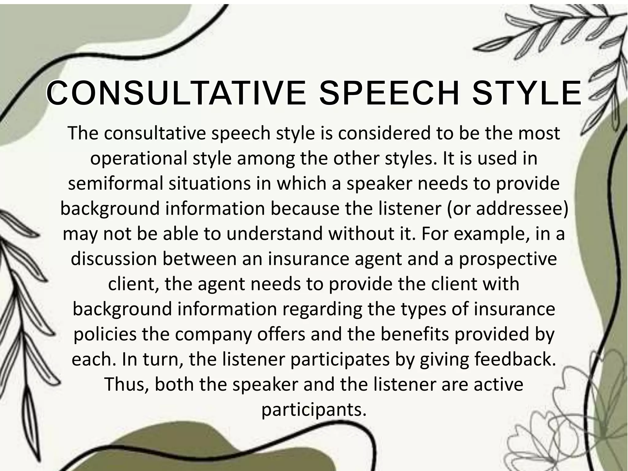 The consultative speech style is considered to be the most
operational style among the other styles. It is used in
semiformal situations in which a speaker needs to provide
background information because the listener (or addressee)
may not be able to understand without it. For example, in a
discussion between an insurance agent and a prospective
client, the agent needs to provide the client with
background information regarding the types of insurance
policies the company offers and the benefits provided by
each. In turn, the listener participates by giving feedback.
Thus, both the speaker and the listener are active
participants.
 