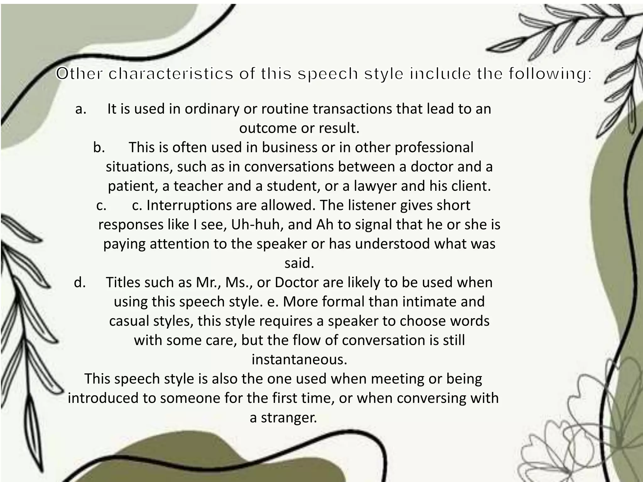 a. It is used in ordinary or routine transactions that lead to an
outcome or result.
b. This is often used in business or in other professional
situations, such as in conversations between a doctor and a
patient, a teacher and a student, or a lawyer and his client.
c. c. Interruptions are allowed. The listener gives short
responses like I see, Uh-huh, and Ah to signal that he or she is
paying attention to the speaker or has understood what was
said.
d. Titles such as Mr., Ms., or Doctor are likely to be used when
using this speech style. e. More formal than intimate and
casual styles, this style requires a speaker to choose words
with some care, but the flow of conversation is still
instantaneous.
This speech style is also the one used when meeting or being
introduced to someone for the first time, or when conversing with
a stranger.
 