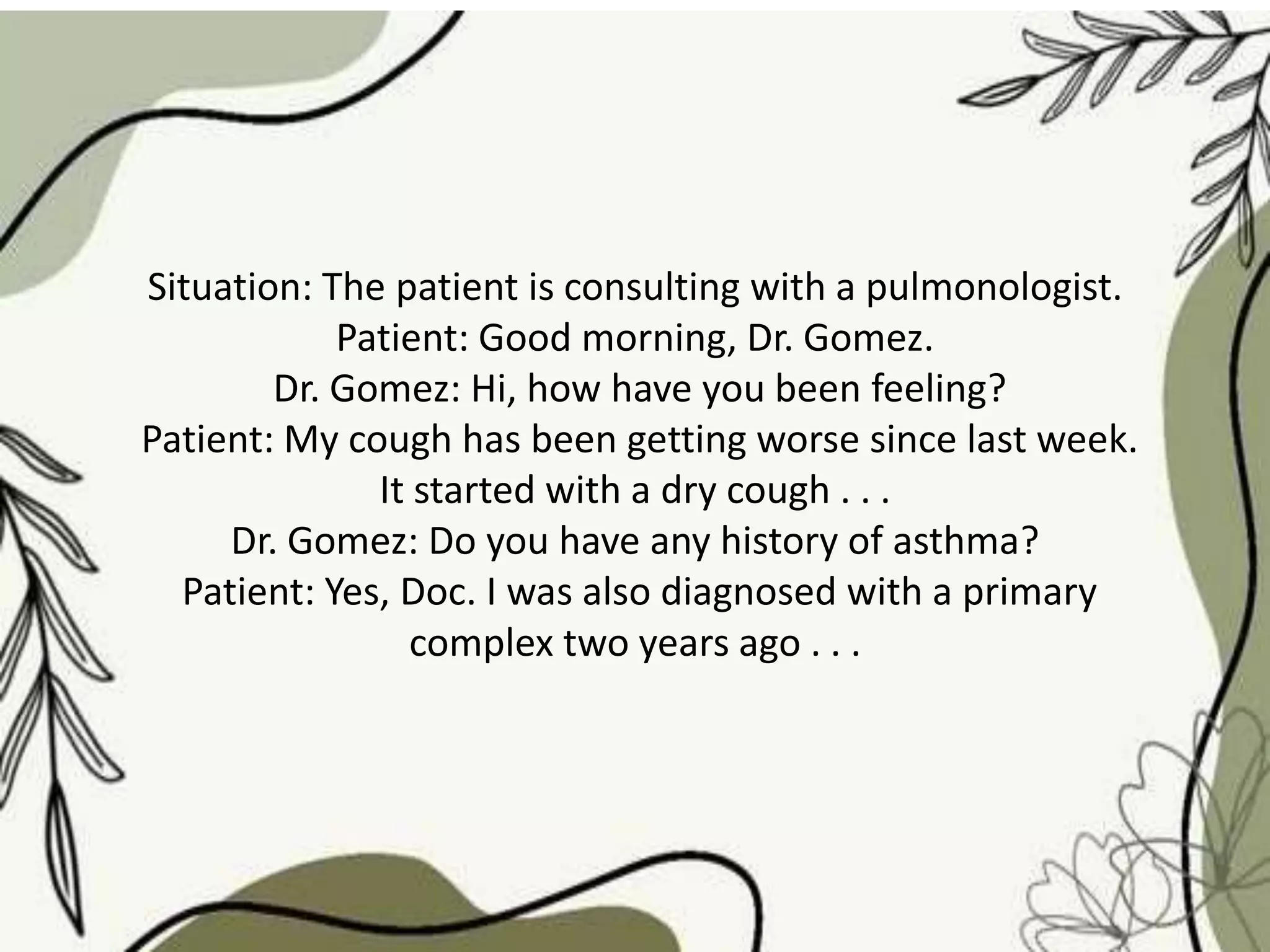 Situation: The patient is consulting with a pulmonologist.
Patient: Good morning, Dr. Gomez.
Dr. Gomez: Hi, how have you been feeling?
Patient: My cough has been getting worse since last week.
It started with a dry cough . . .
Dr. Gomez: Do you have any history of asthma?
Patient: Yes, Doc. I was also diagnosed with a primary
complex two years ago . . .
 