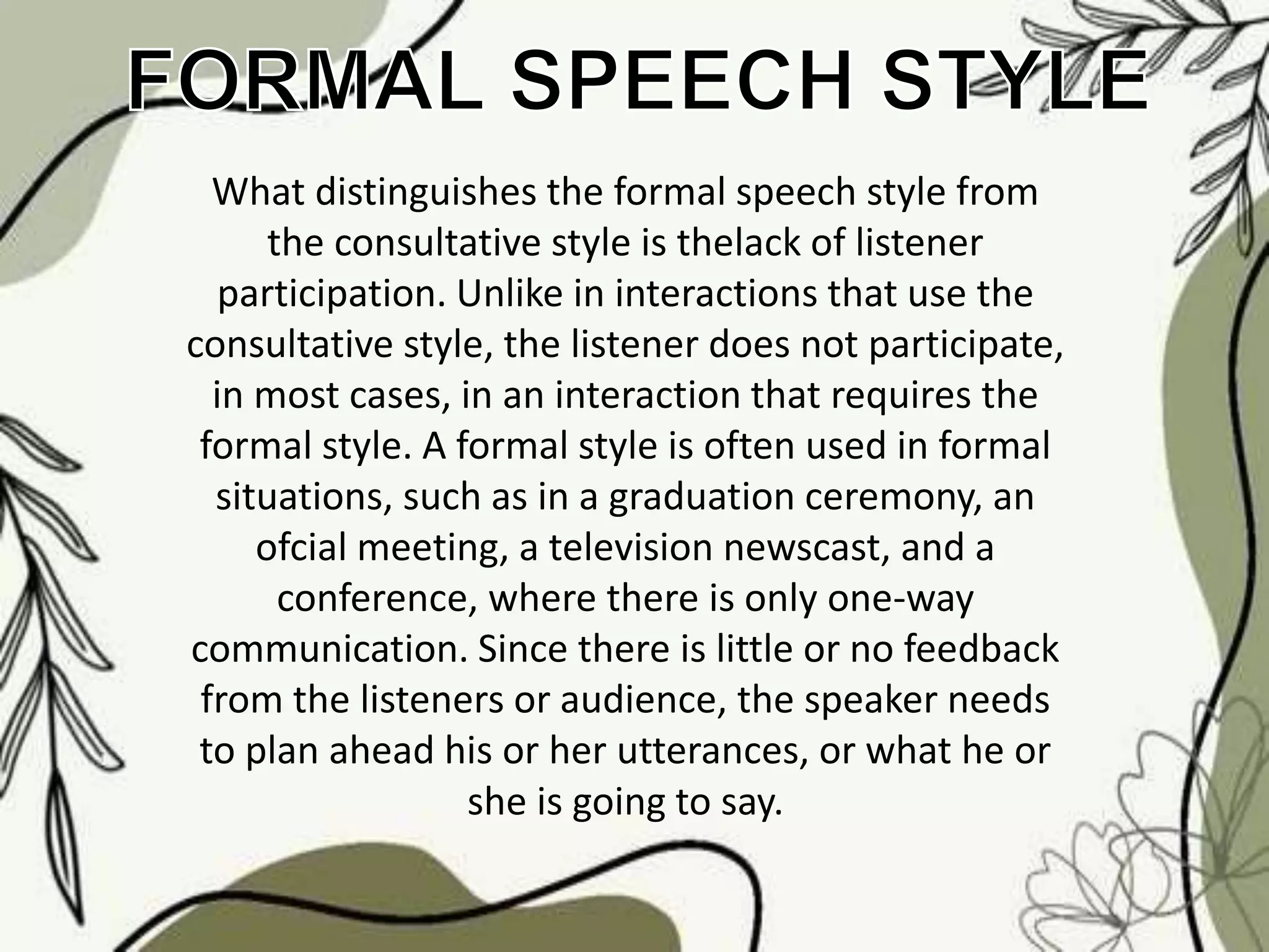 What distinguishes the formal speech style from
the consultative style is thelack of listener
participation. Unlike in interactions that use the
consultative style, the listener does not participate,
in most cases, in an interaction that requires the
formal style. A formal style is often used in formal
situations, such as in a graduation ceremony, an
ofcial meeting, a television newscast, and a
conference, where there is only one-way
communication. Since there is little or no feedback
from the listeners or audience, the speaker needs
to plan ahead his or her utterances, or what he or
she is going to say.
 