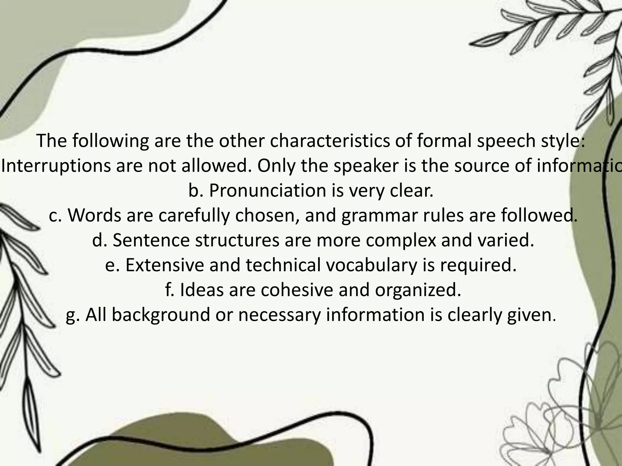 The following are the other characteristics of formal speech style:
Interruptions are not allowed. Only the speaker is the source of informatio
b. Pronunciation is very clear.
c. Words are carefully chosen, and grammar rules are followed.
d. Sentence structures are more complex and varied.
e. Extensive and technical vocabulary is required.
f. Ideas are cohesive and organized.
g. All background or necessary information is clearly given.
 