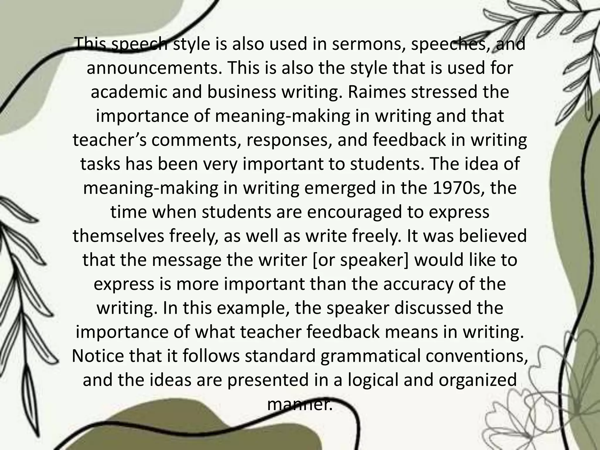 This speech style is also used in sermons, speeches, and
announcements. This is also the style that is used for
academic and business writing. Raimes stressed the
importance of meaning-making in writing and that
teacher’s comments, responses, and feedback in writing
tasks has been very important to students. The idea of
meaning-making in writing emerged in the 1970s, the
time when students are encouraged to express
themselves freely, as well as write freely. It was believed
that the message the writer [or speaker] would like to
express is more important than the accuracy of the
writing. In this example, the speaker discussed the
importance of what teacher feedback means in writing.
Notice that it follows standard grammatical conventions,
and the ideas are presented in a logical and organized
manner.
 