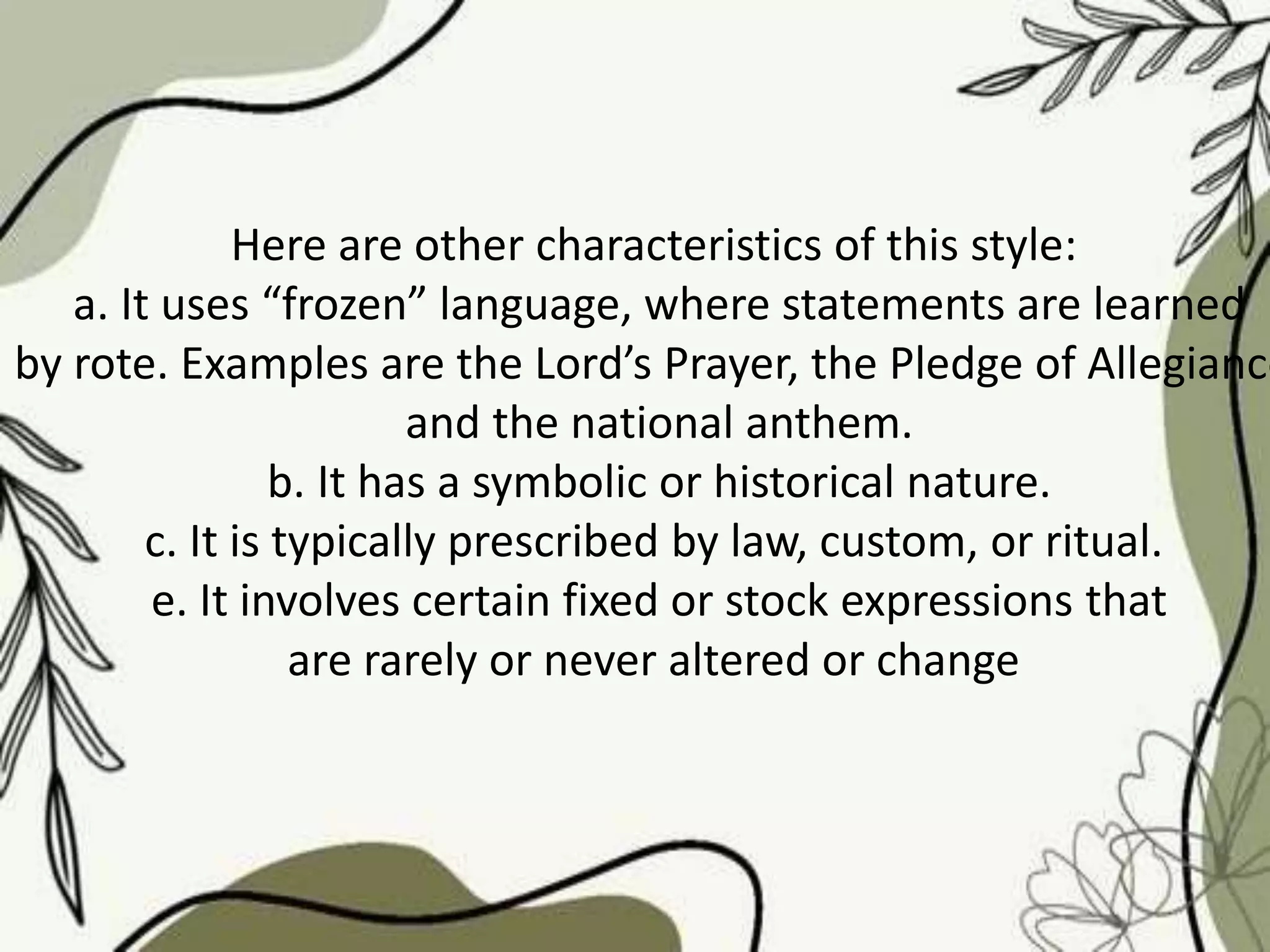 Here are other characteristics of this style:
a. It uses “frozen” language, where statements are learned
by rote. Examples are the Lord’s Prayer, the Pledge of Allegiance
and the national anthem.
b. It has a symbolic or historical nature.
c. It is typically prescribed by law, custom, or ritual.
e. It involves certain fixed or stock expressions that
are rarely or never altered or change
 
