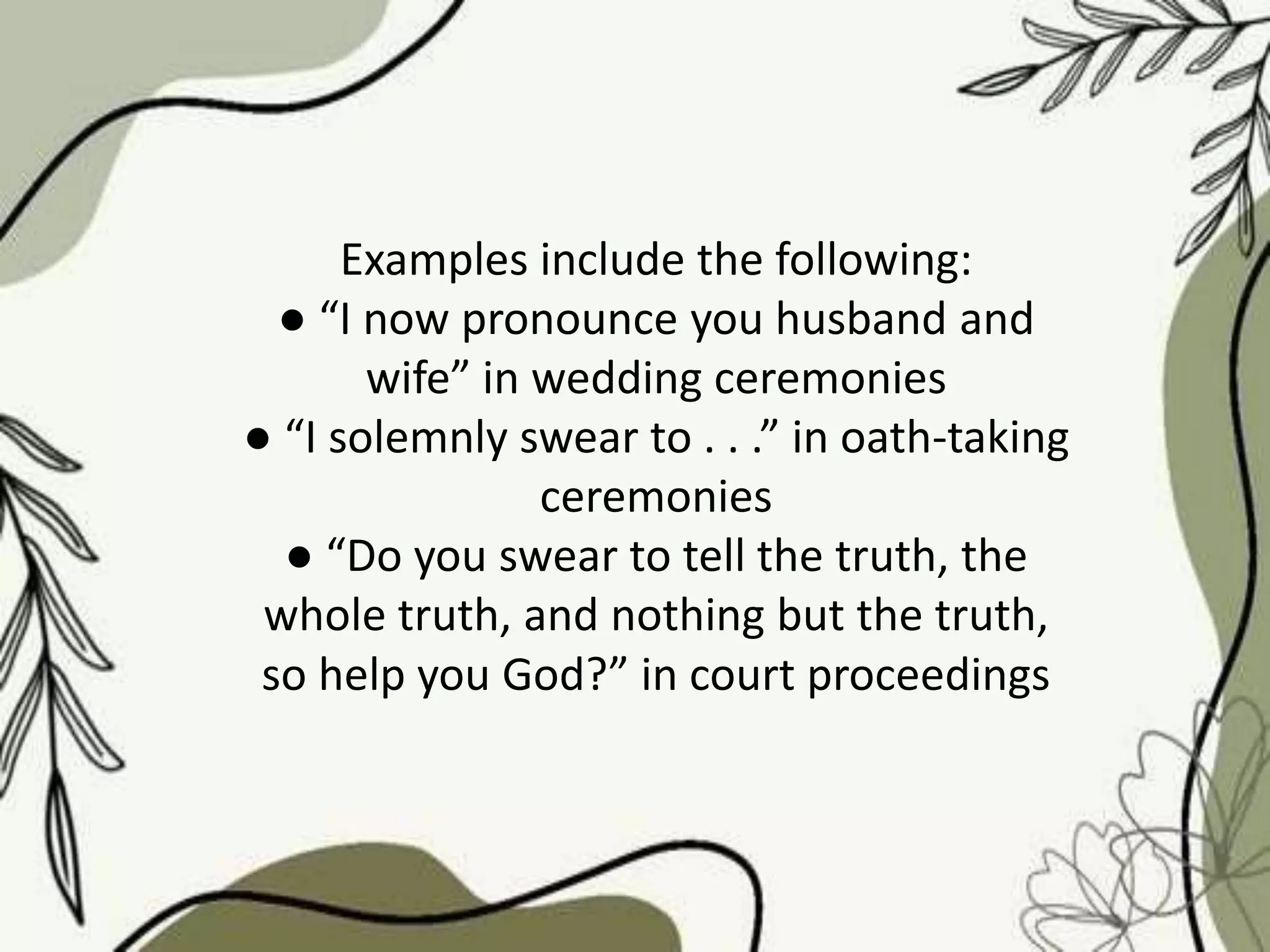 Examples include the following:
● “I now pronounce you husband and
wife” in wedding ceremonies
● “I solemnly swear to . . .” in oath-taking
ceremonies
● “Do you swear to tell the truth, the
whole truth, and nothing but the truth,
so help you God?” in court proceedings
 