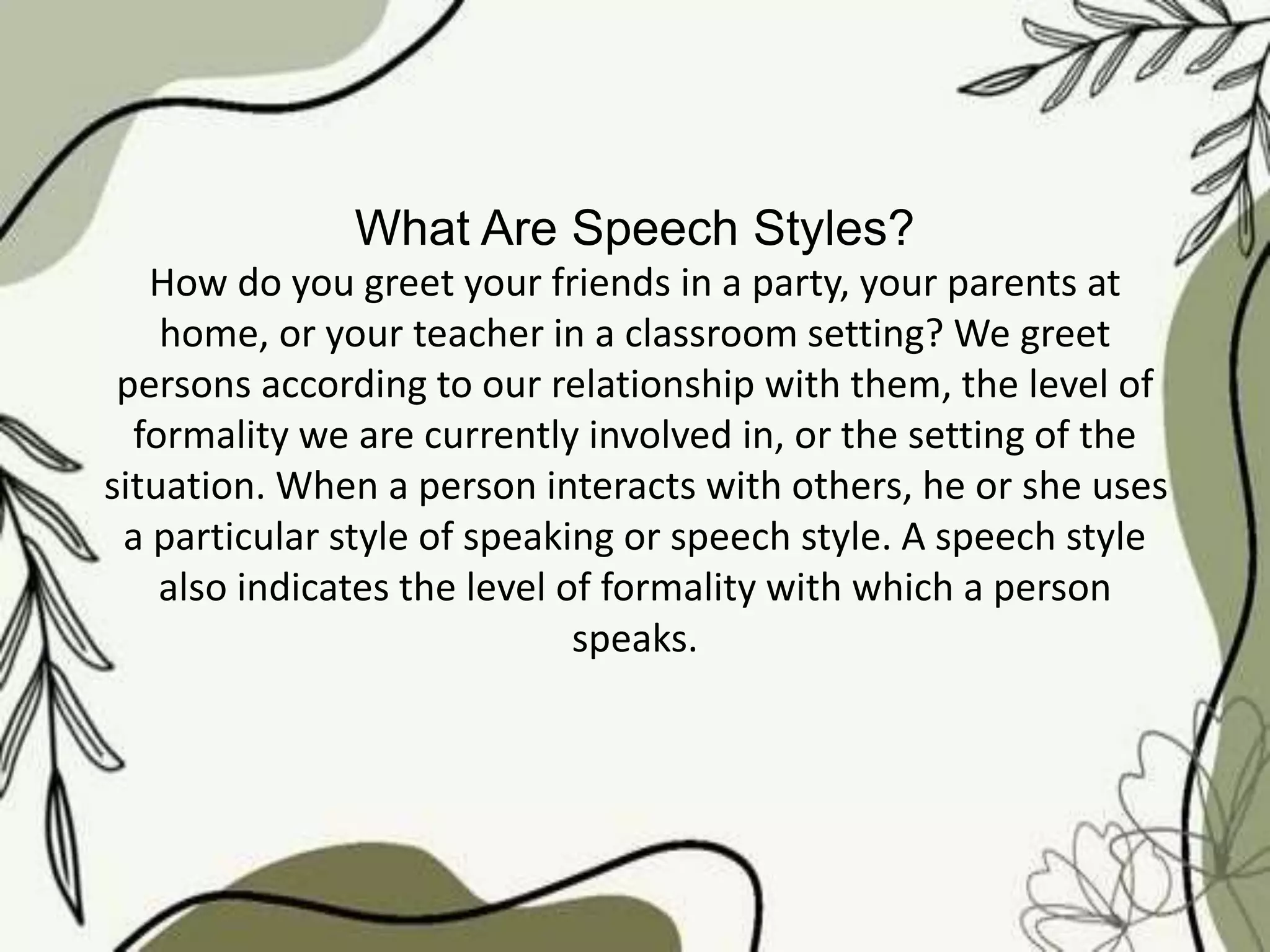 What Are Speech Styles?
How do you greet your friends in a party, your parents at
home, or your teacher in a classroom setting? We greet
persons according to our relationship with them, the level of
formality we are currently involved in, or the setting of the
situation. When a person interacts with others, he or she uses
a particular style of speaking or speech style. A speech style
also indicates the level of formality with which a person
speaks.
 